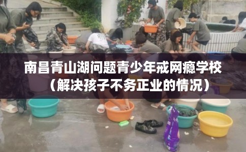 南昌青山湖问题青少年戒网瘾学校（解决孩子不务正业的情况）