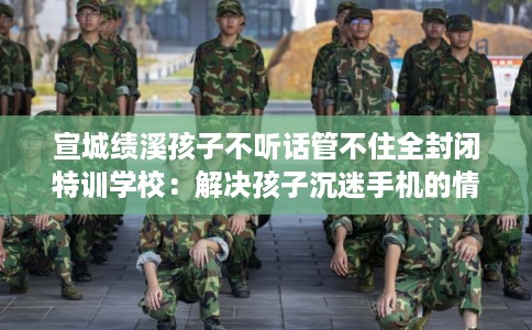 宣城绩溪孩子不听话管不住全封闭特训学校：解决孩子沉迷手机的情况