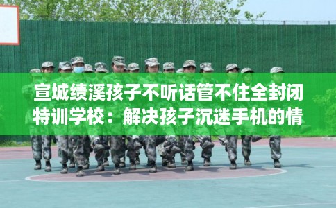 宣城绩溪孩子不听话管不住全封闭特训学校：解决孩子沉迷手机的情况
