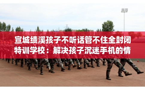宣城绩溪孩子不听话管不住全封闭特训学校：解决孩子沉迷手机的情况