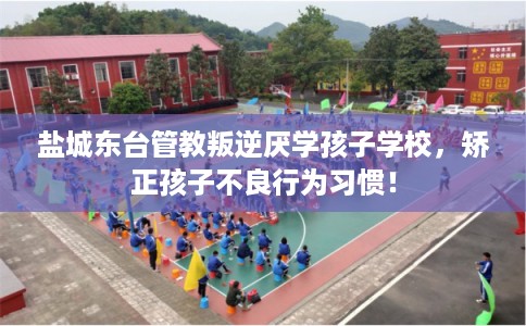 盐城东台管教叛逆厌学孩子学校，矫正孩子不良行为习惯！
