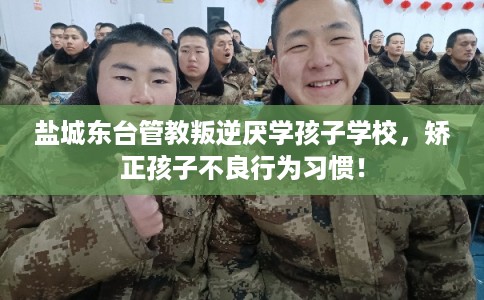盐城东台管教叛逆厌学孩子学校，矫正孩子不良行为习惯！