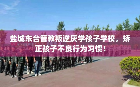 盐城东台管教叛逆厌学孩子学校，矫正孩子不良行为习惯！