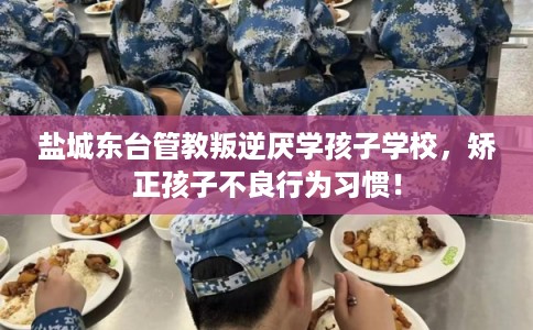 盐城东台管教叛逆厌学孩子学校，矫正孩子不良行为习惯！