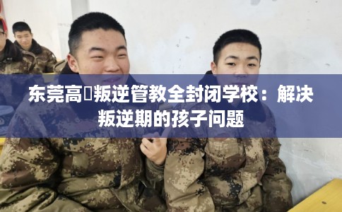 东莞高埗叛逆管教全封闭学校：解决叛逆期的孩子问题