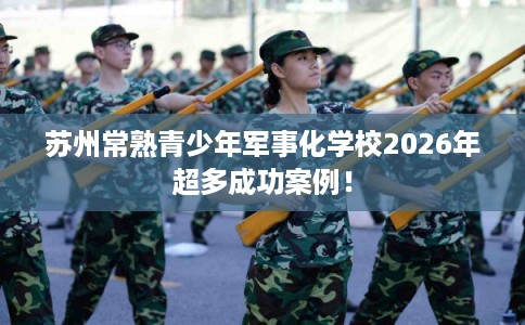 苏州常熟青少年军事化学校2026年超多成功案例！