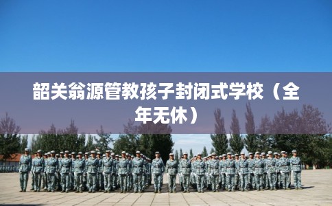 韶关翁源管教孩子封闭式学校（全年无休）