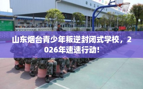 山东烟台青少年叛逆封闭式学校，2026年速速行动!