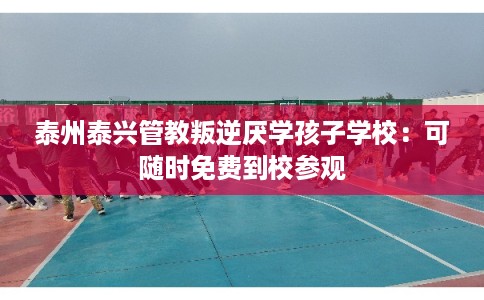 泰州泰兴管教叛逆厌学孩子学校：可随时免费到校参观