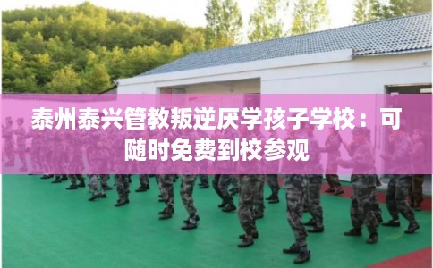 泰州泰兴管教叛逆厌学孩子学校：可随时免费到校参观