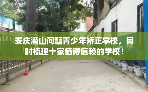 安庆潜山问题青少年矫正学校，同时梳理十家值得信赖的学校！