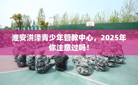 淮安洪泽青少年管教中心，2025年你注意过吗！