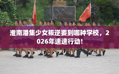 淮南潘集少女叛逆要到哪种学校，2026年速速行动!