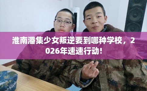 淮南潘集少女叛逆要到哪种学校，2026年速速行动!