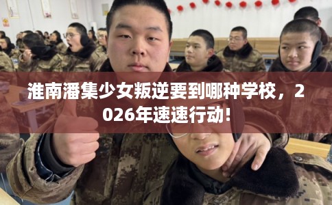 淮南潘集少女叛逆要到哪种学校，2026年速速行动!