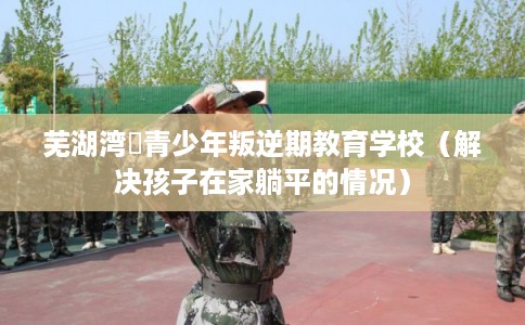 芜湖湾沚青少年叛逆期教育学校（解决孩子在家躺平的情况）