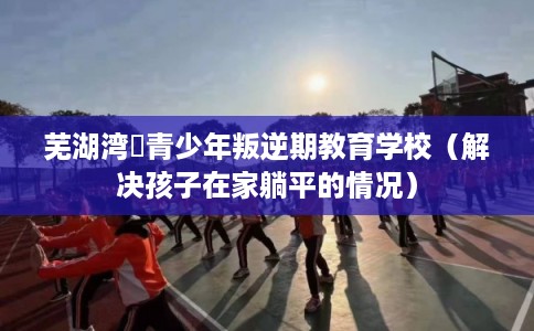 芜湖湾沚青少年叛逆期教育学校（解决孩子在家躺平的情况）