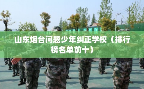 山东烟台问题少年纠正学校（排行榜名单前十）