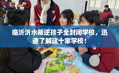 临沂沂水叛逆孩子全封闭学校，迅速了解这十家学校！