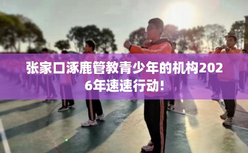 张家口涿鹿管教青少年的机构2026年速速行动!