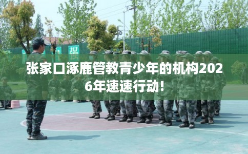 张家口涿鹿管教青少年的机构2026年速速行动!