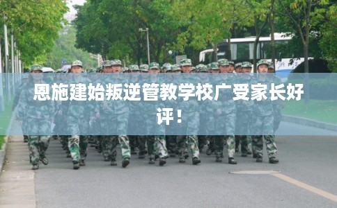 恩施建始叛逆管教学校广受家长好评！