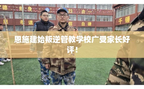 恩施建始叛逆管教学校广受家长好评！