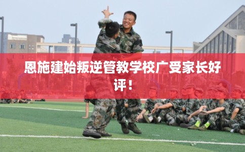 恩施建始叛逆管教学校广受家长好评！