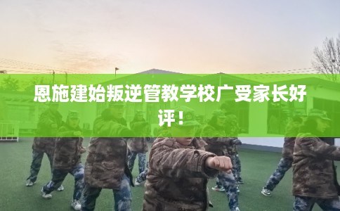 恩施建始叛逆管教学校广受家长好评！