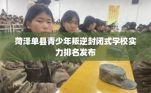 菏泽单县青少年叛逆封闭式学校实力排名发布
