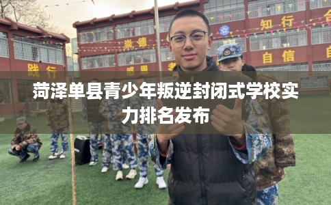 菏泽单县青少年叛逆封闭式学校实力排名发布