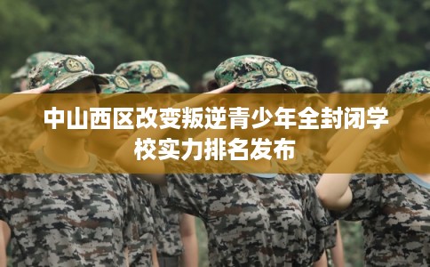 中山西区改变叛逆青少年全封闭学校实力排名发布