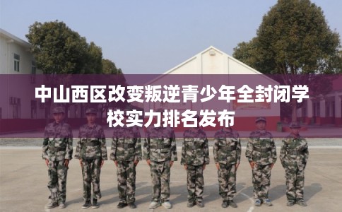 中山西区改变叛逆青少年全封闭学校实力排名发布