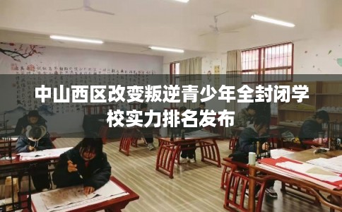 中山西区改变叛逆青少年全封闭学校实力排名发布