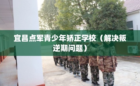 宜昌点军青少年矫正学校（解决叛逆期问题）