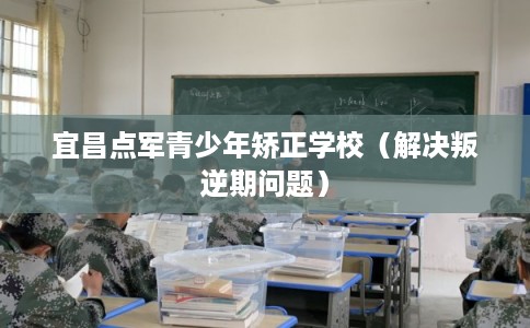 宜昌点军青少年矫正学校（解决叛逆期问题）