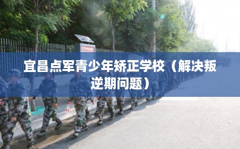 宜昌点军青少年矫正学校（解决叛逆期问题）
