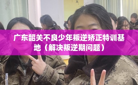 广东韶关不良少年叛逆矫正特训基地（解决叛逆期问题）
