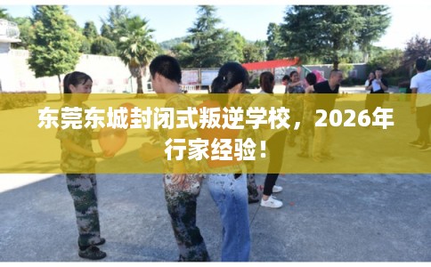 东莞东城封闭式叛逆学校，2026年行家经验！