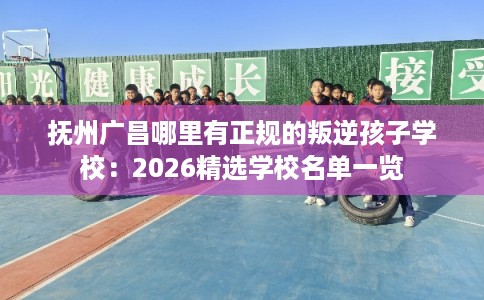 抚州广昌哪里有正规的叛逆孩子学校：2026精选学校名单一览