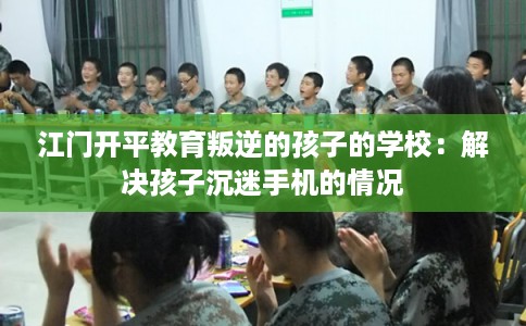 江门开平教育叛逆的孩子的学校：解决孩子沉迷手机的情况