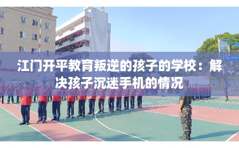 江门开平教育叛逆的孩子的学校：解决孩子沉迷手机的情况