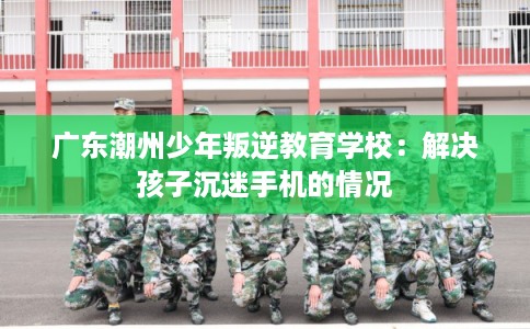 广东潮州少年叛逆教育学校：解决孩子沉迷手机的情况