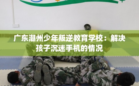 广东潮州少年叛逆教育学校：解决孩子沉迷手机的情况