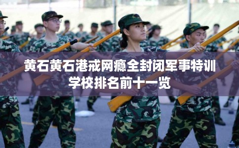 黄石黄石港戒网瘾全封闭军事特训学校排名前十一览