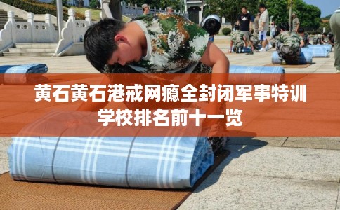 黄石黄石港戒网瘾全封闭军事特训学校排名前十一览