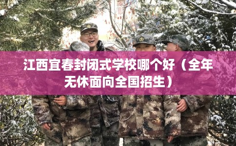 江西宜春封闭式学校哪个好（全年无休面向全国招生）