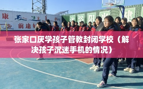 张家口厌学孩子管教封闭学校（解决孩子沉迷手机的情况）