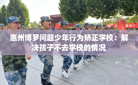 惠州博罗问题少年行为矫正学校：解决孩子不去学校的情况