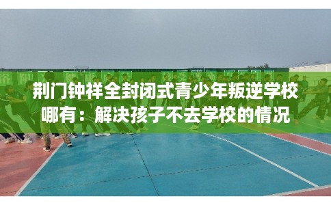 荆门钟祥全封闭式青少年叛逆学校哪有：解决孩子不去学校的情况